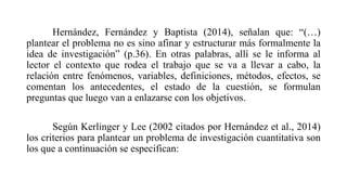 Hernández, Fernández y Baptista (2014), señalan que: “(…)
plantear el problema no es sino afinar y estructurar más formalmente la
idea de investigación” (p.36). En otras palabras, allí se le informa al
lector el contexto que rodea el trabajo que se va a llevar a cabo, la
relación entre fenómenos, variables, definiciones, métodos, efectos, se
comentan los antecedentes, el estado de la cuestión, se formulan
preguntas que luego van a enlazarse con los objetivos.
Según Kerlinger y Lee (2002 citados por Hernández et al., 2014)
los criterios para plantear un problema de investigación cuantitativa son
los que a continuación se especifican:
 