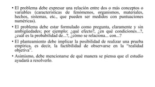 • El problema debe expresar una relación entre dos o más conceptos o
variables (características de fenómenos, organismos, materiales,
hechos, sistemas, etc., que pueden ser medidos con puntuaciones
numéricas).
• El problema debe estar formulado como pregunta, claramente y sin
ambigüedades; por ejemplo: ¿qué efecto?, ¿en qué condiciones...?,
¿cuál es la probabilidad de...?, ¿cómo se relaciona... con...?
• El planteamiento debe implicar la posibilidad de realizar una prueba
empírica, es decir, la factibilidad de observarse en la “realidad
objetiva”.
• Asimismo, debe mencionarse de qué manera se piensa que el estudio
ayudará a resolverlo.
 