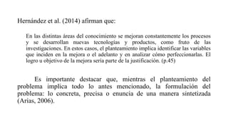 Hernández et al. (2014) afirman que:
En las distintas áreas del conocimiento se mejoran constantemente los procesos
y se desarrollan nuevas tecnologías y productos, como fruto de las
investigaciones. En estos casos, el planteamiento implica identificar las variables
que inciden en la mejora o el adelanto y en analizar cómo perfeccionarlas. El
logro u objetivo de la mejora sería parte de la justificación. (p.45)
Es importante destacar que, mientras el planteamiento del
problema implica todo lo antes mencionado, la formulación del
problema: lo concreta, precisa o enuncia de una manera sintetizada
(Arias, 2006).
 