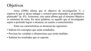 Objetivos
Arias (2006) afirma que el objetivo de investigación “(…)
expresa lo que se desea indagar y conocer para responder a un problema
planteado” (p. 43). Asimismo, este autor afirma que el término Objetivo
es sinónimo de meta. En otras palabras, es aquello que el investigador
aspira o pretende lograr o alcanzar, en cuanto a conocimientos.
Entre sus características se destacan las siguientes:
• Indican los conceptos que serán estudiados.
• Precisan las variables o dimensiones que serán medidas.
• Señalan los resultados que se esperan.
 