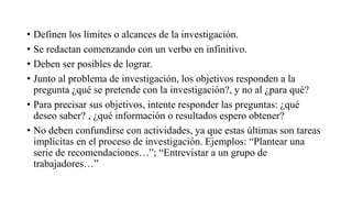 • Definen los límites o alcances de la investigación.
• Se redactan comenzando con un verbo en infinitivo.
• Deben ser posibles de lograr.
• Junto al problema de investigación, los objetivos responden a la
pregunta ¿qué se pretende con la investigación?, y no al ¿para qué?
• Para precisar sus objetivos, intente responder las preguntas: ¿qué
deseo saber? , ¿qué información o resultados espero obtener?
• No deben confundirse con actividades, ya que estas últimas son tareas
implícitas en el proceso de investigación. Ejemplos: “Plantear una
serie de recomendaciones…”; “Entrevistar a un grupo de
trabajadores…”
 