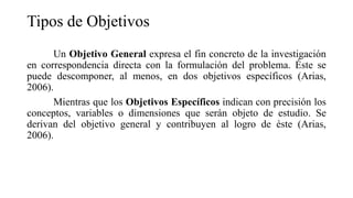 Tipos de Objetivos
Un Objetivo General expresa el fin concreto de la investigación
en correspondencia directa con la formulación del problema. Éste se
puede descomponer, al menos, en dos objetivos específicos (Arias,
2006).
Mientras que los Objetivos Específicos indican con precisión los
conceptos, variables o dimensiones que serán objeto de estudio. Se
derivan del objetivo general y contribuyen al logro de éste (Arias,
2006).
 