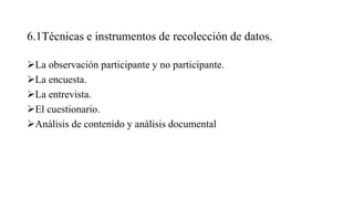 6.1Técnicas e instrumentos de recolección de datos.
La observación participante y no participante.
La encuesta.
La entrevista.
El cuestionario.
Análisis de contenido y análisis documental
 