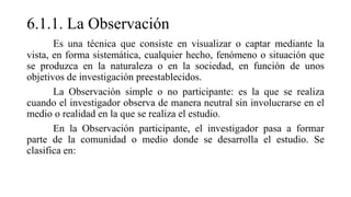 6.1.1. La Observación
Es una técnica que consiste en visualizar o captar mediante la
vista, en forma sistemática, cualquier hecho, fenómeno o situación que
se produzca en la naturaleza o en la sociedad, en función de unos
objetivos de investigación preestablecidos.
La Observación simple o no participante: es la que se realiza
cuando el investigador observa de manera neutral sin involucrarse en el
medio o realidad en la que se realiza el estudio.
En la Observación participante, el investigador pasa a formar
parte de la comunidad o medio donde se desarrolla el estudio. Se
clasifica en:
 