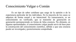 Conocimiento Vulgar o Común
Es un tipo de saber cotidiano que surge de la opinión o de la
experiencia particular de los individuos. En la mayoría de los casos se
adquiere de forma casual y no intencional. En consecuencia, es un
conocimiento no verificado, que se transmite de generación en
generación permaneciendo en forma de falsa creencia. No obstante, en
algunas oportunidades, el conocimiento vulgar puede servir de base para
la construcción del conocimiento científico, debido a que una creencia
puede ser investigada y posteriormente comprobada.
 