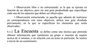 • Observación libre o no estructurada: es la que se ejecuta en
función de un objetivo, pero sin una guía prediseñada que especifique
cada uno de los aspectos que deben ser observados.
• Observación estructurada: es aquella que además de realizarse
en correspondencia con unos objetivos, utiliza una guía diseñada
previamente, en la que se especifican los elementos que serán
observados.
6.1.2. La Encuesta se define como una técnica que pretende
obtener información que suministra un grupo o muestra de sujetos
acerca de sí mismos, o en relación con un tema en particular. Se realiza
a través de un cuestionario.
 