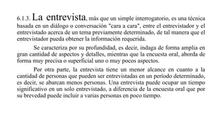 6.1.3. La entrevista, más que un simple interrogatorio, es una técnica
basada en un diálogo o conversación "cara a cara", entre el entrevistador y el
entrevistado acerca de un tema previamente determinado, de tal manera que el
entrevistador pueda obtener la información requerida.
Se caracteriza por su profundidad, es decir, indaga de forma amplia en
gran cantidad de aspectos y detalles, mientras que la encuesta oral, aborda de
forma muy precisa o superficial uno o muy pocos aspectos.
Por otra parte, la entrevista tiene un menor alcance en cuanto a la
cantidad de personas que pueden ser entrevistadas en un período determinado,
es decir, se abarcan menos personas. Una entrevista puede ocupar un tiempo
significativo en un solo entrevistado, a diferencia de la encuesta oral que por
su brevedad puede incluir a varias personas en poco tiempo.
 