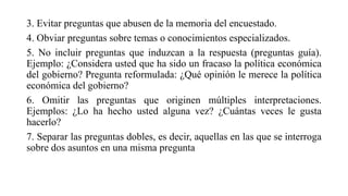 3. Evitar preguntas que abusen de la memoria del encuestado.
4. Obviar preguntas sobre temas o conocimientos especializados.
5. No incluir preguntas que induzcan a la respuesta (preguntas guía).
Ejemplo: ¿Considera usted que ha sido un fracaso la política económica
del gobierno? Pregunta reformulada: ¿Qué opinión le merece la política
económica del gobierno?
6. Omitir las preguntas que originen múltiples interpretaciones.
Ejemplos: ¿Lo ha hecho usted alguna vez? ¿Cuántas veces le gusta
hacerlo?
7. Separar las preguntas dobles, es decir, aquellas en las que se interroga
sobre dos asuntos en una misma pregunta
 