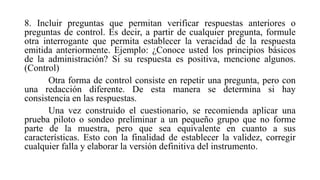 8. Incluir preguntas que permitan verificar respuestas anteriores o
preguntas de control. Es decir, a partir de cualquier pregunta, formule
otra interrogante que permita establecer la veracidad de la respuesta
emitida anteriormente. Ejemplo: ¿Conoce usted los principios básicos
de la administración? Si su respuesta es positiva, mencione algunos.
(Control)
Otra forma de control consiste en repetir una pregunta, pero con
una redacción diferente. De esta manera se determina si hay
consistencia en las respuestas.
Una vez construido el cuestionario, se recomienda aplicar una
prueba piloto o sondeo preliminar a un pequeño grupo que no forme
parte de la muestra, pero que sea equivalente en cuanto a sus
características. Esto con la finalidad de establecer la validez, corregir
cualquier falla y elaborar la versión definitiva del instrumento.
 