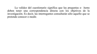 La validez del cuestionario significa que las preguntas o ítems
deben tener una correspondencia directa con los objetivos de la
investigación. Es decir, las interrogantes consultarán sólo aquello que se
pretende conocer o medir.
 
