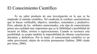 El Conocimiento Científico
Es un saber producto de una investigación en la que se ha
empleado el método científico. Tal condición le confiere características
que lo hacen verificable, objetivo, metódico, sistemático y predictivo.
Pero, además de los atributos mencionados, este tipo de conocimiento
posee una cualidad muy importante que es la falibilidad o posibilidad de
incurrir en fallas, errores o equivocaciones. Cuando se reconoce esta
posibilidad, se acepta también la imposibilidad de obtener conclusiones
absolutas y definitivas. Por lo tanto, el conocimiento científico es un
saber provisional, objeto de revisión permanente (Sabino, 2000 citado
por Arias, 2006).
 