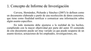 1. Concepto de Informe de Investigación
Cervera, Hernández, Pichardo y Sánchez (2007) lo definen como
un documento elaborado a partir de una recolección de datos concretos,
que tiene como finalidad notificar o comunicar una información sobre
algún asunto especifico.
En todo momento debe ajustarse a la realidad de los hechos,
cumpliendo con la mayor objetividad por parte del autor. El contenido
de este documento puede ser muy variado ya que puede ocuparse de un
asunto técnico, actuaciones de los empleados, investigaciones, etc.
 