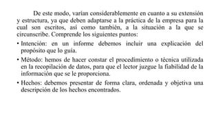 De este modo, varían considerablemente en cuanto a su extensión
y estructura, ya que deben adaptarse a la práctica de la empresa para la
cual son escritos, así como también, a la situación a la que se
circunscribe. Comprende los siguientes puntos:
• Intención: en un informe debemos incluir una explicación del
propósito que lo guía.
• Método: hemos de hacer constar el procedimiento o técnica utilizada
en la recopilación de datos, para que el lector juzgue la fiabilidad de la
información que se le proporciona.
• Hechos: debemos presentar de forma clara, ordenada y objetiva una
descripción de los hechos encontrados.
 