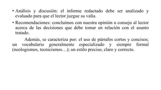 • Análisis y discusión: el informe redactado debe ser analizado y
evaluado para que el lector juzgue su valía.
• Recomendaciones: concluimos con nuestra opinión o consejo al lector
acerca de las decisiones que debe tomar en relación con el asunto
tratado.
Además, se caracteriza por: el uso de párrafos cortos y concisos;
un vocabulario generalmente especializado y siempre formal
(neologismos, tecnicismos…); un estilo preciso, claro y correcto.
 