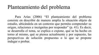 Planteamiento del problema
Para Arias (2006) “El planteamiento del problema
consiste en describir de manera amplia la situación objeto de
estudio, ubicándola en un contexto que permita comprender su
origen, relaciones e incógnitas por responder” (p. 41). Es decir,
se desarrolla el tema, se explica o expone, qué se ha hecho en
torno al mismo, qué se piensa actualmente y por supuesto, las
perspectivas de solución propuestas o lo que se propone
indagar o probar.
 