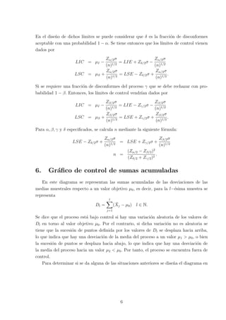 En el diseño de dichos lı́mites se puede considerar que δ es la fracción de disconformes
aceptable con una probabilidad 1 − α. Se tiene entonces que los lı́mites de control vienen
dados por
LIC = µI −
Zα/2σ
(n)1/2
= LIE + Zδ/2σ −
Zα/2σ
(n)1/2
LSC = µS +
Zα/2σ
(n)1/2
= LSE − Zδ/2σ +
Zα/2σ
(n)1/2
.
Si se requiere una fracción de disconformes del proceso γ que se debe rechazar con pro-
babilidad 1 − β. Entonces, los lı́mites de control vendrı́an dados por
LIC = µI −
Zβ/2σ
(n)1/2
= LIE − Zγ/2σ −
Zβ/2σ
(n)1/2
LSC = µS +
Zβ/2σ
(n)1/2
= LSE + Zγ/2σ +
Zβ/2σ
(n)1/2
.
Para α, β, γ y δ especificados, se calcula n mediante la siguiente fórmula:
LSE − Zδ/2σ +
Zα/2σ
(n)1/2
= LSE + Zγ/2σ +
Zβ/2σ
(n)1/2
n =
(Zα/2 − Zβ/2)2
(Zδ/2 + Zγ/2)2
.
6. Gráfico de control de sumas acumuladas
En este diagrama se representan las sumas acumuladas de las desviaciones de las
medias muestrales respecto a un valor objetivo µ0, es decir, para la l−ésima muestra se
representa
Dl =
l
X
j=1
(X̄j − µ0) l ∈ N.
Se dice que el proceso está bajo control si hay una variación aleatoria de los valores de
Dl en torno al valor objetivo µ0. Por el contrario, si dicha variación no es aleatoria se
tiene que la sucesión de puntos definida por los valores de Dl se desplaza hacia arriba,
lo que indica que hay una desviación de la media del proceso a un valor µ1 > µ0, o bien
la sucesión de puntos se desplaza hacia abajo, lo que indica que hay una desviación de
la media del proceso hacia un valor µ2 < µ0. Por tanto, el proceso se encuentra fuera de
control.
Para determinar si se da alguna de las situaciones anteriores se diseña el diagrama en
6
 