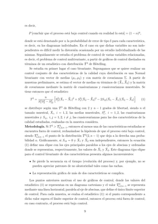 es decir,
P [concluir que el proceso está bajo control cuando en realidad lo está] = (1 − α)p
,
donde se está denotando por α la probabilidad de error de tipo I para cada caracterı́stica,
es decir, en los diagramas individuales. En el caso en que dichas variables no son inde-
pendientes es difı́cil medir la distorsión ocasionada por un estudio individualizado de las
mismas. Seguidamente se estudia el problema de control de varias variables relacionadas,
es decir, el problema de control multivariante, a partir de gráficos de control diseñados en
términos de un estadı́stico con distribución T 2
de Hötelling.
Se estudia en primer lugar el caso bivariante. Supongamos que se quiere realizar un
control conjunto de dos caracterı́sticas de la calidad cuya distribución es una Normal
bivariante con vector de medias (µ1, µ2) y con matriz de covarianzas Σ. A partir de
muestras preliminares, se estima el vector de medias en términos de ( ¯
X̄1, ¯
X̄2) y la matriz
de covarianzas mediante la matriz de cuasivarianzas y cuasicovarianzas muestrales. Se
tiene entonces que el estadı́stico
T2
=
n
S2
1S2
2 − S2
12
h
S2
2(X̄1 − ¯
X̄1)2
+ S2
1 (X̄2 − ¯
X̄2)2
− 2S12(X̄1 − ¯
X̄1)(X̄2 − ¯
X̄2)
i
(1)
se distribuye según una T 2
de Hötelling con 2 y n − 1 grados de libertad, siendo n el
tamaño muestral, X̄i, i = 1, 2, las medias muestrales, S2
i , i = 1, 2, las cuasivarianzas
muestrales y Sij, i, j = 1, 2, i 6= j, las cuasicovarianzas para las dos caracterı́sticas de la
calidad estudiadas, evaluadas en la muestra considera.
Metodologı́a. Si T2
> T 2
α,2,n−1, entonces al menos una de las caracterı́sticas estudiadas se
encuentra fuera de control, rechazándose la hipótesis de que el proceso está bajo control,
siendo T 2
α,2,n−1 el punto de la distribución T 2
(2, n − 1) que deja a la derecha una proba-
bilidad α. Gráficamente, si S12 = 0 y X̄1 y X̄2 son independientes, entonces la ecuación
(1) define una elipse con los ejes principales paralelos a los ejes de abscisas y ordenadas
donde se representan, respectivamente, los valores de X̄1 y X̄2. Este diagrama tipo elipse
para el control bivariante de dos caracterı́sticas presenta algunos inconvenientes:
Se pierde la secuencia en el tiempo (evolución del proceso) y, por ejemplo, no se
pueden apreciar patrones de no aleatoriedad tales como las rachas.
La representación gráfica de más de dos caracterı́sticas se complica.
Los puntos anteriores motivan el uso de gráficos de control, donde los valores del
estadı́stico (1) se representan en un diagrama cartesiano y el valor T 2
α,2,n−1 se representa
mediante una lı́nea horizontal, paralela al eje de abscisas, que define el único lı́mite superior
de control. Para cada muestra, se evalua el estadı́stico (1): si el punto correspondiente a
dicho valor supera el lı́mite superior de control, entonces el proceso está fuera de control;
en caso contrario, el proceso está bajo control.
9
 