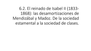 6.2. El reinado de Isabel II (1833-
1868): las desamortizaciones de
Mendizábal y Madoz. De la sociedad
estamental a la sociedad de clases.
 