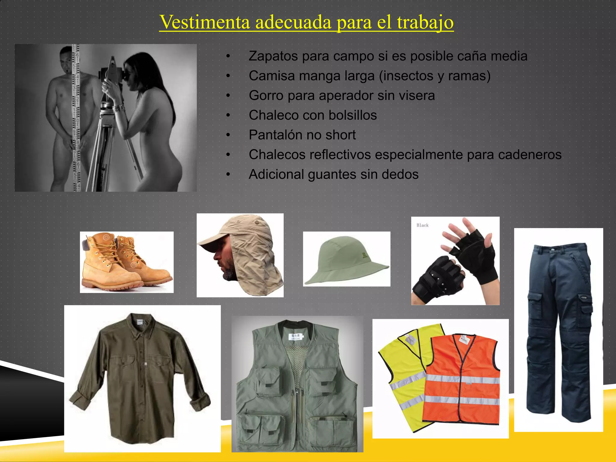 Vestimenta adecuada para el trabajo
• Zapatos para campo si es posible caña media
• Camisa manga larga (insectos y ramas)
• Gorro para aperador sin visera
• Chaleco con bolsillos
• Pantalón no short
• Chalecos reflectivos especialmente para cadeneros
• Adicional guantes sin dedos
 