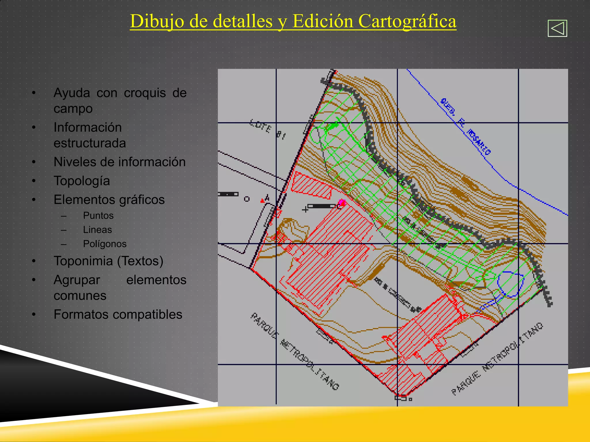 Dibujo de detalles y Edición Cartográfica
• Ayuda con croquis de
campo
• Información
estructurada
• Niveles de información
• Topología
• Elementos gráficos
– Puntos
– Lineas
– Polígonos
• Toponimia (Textos)
• Agrupar elementos
comunes
• Formatos compatibles
 