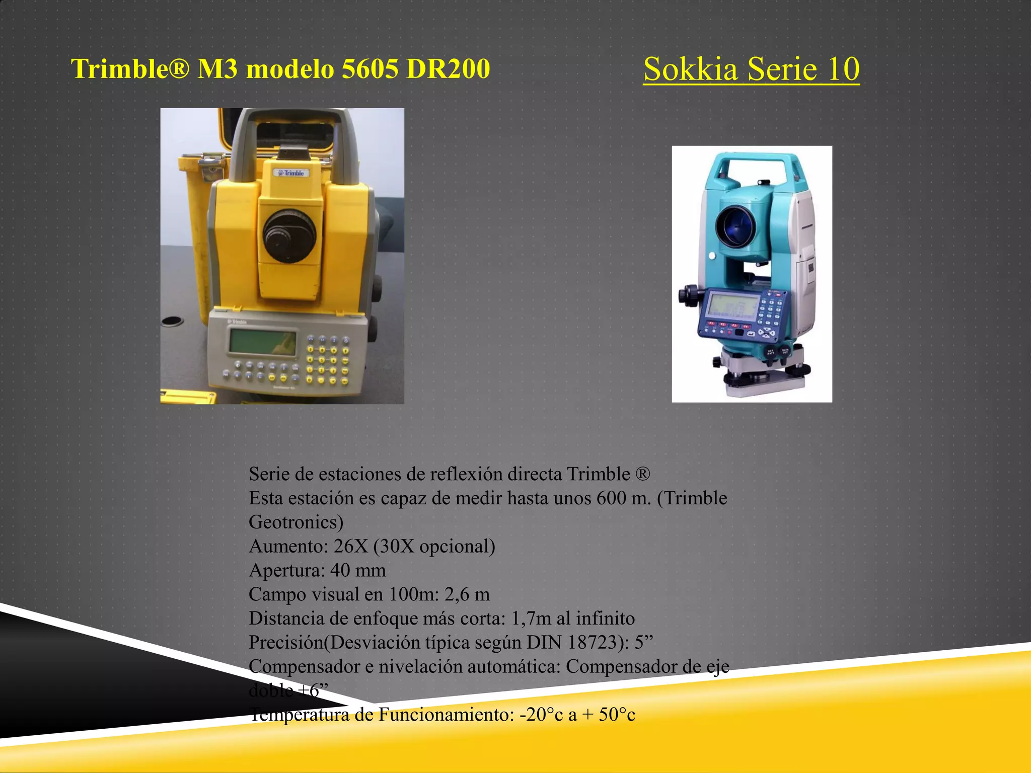 Sokkia Serie 10
Trimble® M3 modelo 5605 DR200
Serie de estaciones de reflexión directa Trimble ®
Esta estación es capaz de medir hasta unos 600 m. (Trimble
Geotronics)
Aumento: 26X (30X opcional)
Apertura: 40 mm
Campo visual en 100m: 2,6 m
Distancia de enfoque más corta: 1,7m al infinito
Precisión(Desviación típica según DIN 18723): 5”
Compensador e nivelación automática: Compensador de eje
doble ±6”
Temperatura de Funcionamiento: -20°c a + 50°c
 