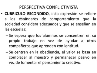 PERSPECTIVA CONFLICTIVISTA
• CURRICULO ESCONDIDO, esta expresión se refiere
a los estándares de comportamiento que la
sociedad considera adecuados y que se enseñan en
las escuelas:
– Se espera que los alumnos se concentren en su
propio trabajo en vez de ayudar a otros
compañeros que aprenden con lentitud.
– Se centran en la obediencia, el valor se basa en
complacer al maestro y permanecer pasivo en
vez de fomentar el pensamiento creativo.
 