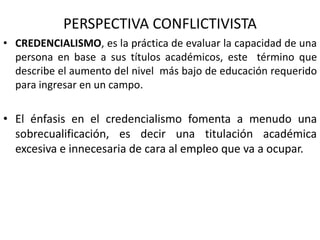 PERSPECTIVA CONFLICTIVISTA
• CREDENCIALISMO, es la práctica de evaluar la capacidad de una
persona en base a sus títulos académicos, este término que
describe el aumento del nivel más bajo de educación requerido
para ingresar en un campo.
• El énfasis en el credencialismo fomenta a menudo una
sobrecualificación, es decir una titulación académica
excesiva e innecesaria de cara al empleo que va a ocupar.
 