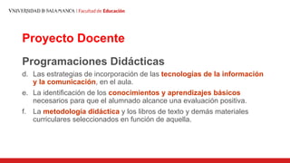 Proyecto Docente
Programaciones Didácticas
d. Las estrategias de incorporación de las tecnologías de la información
y la comunicación, en el aula.
e. La identificación de los conocimientos y aprendizajes básicos
necesarios para que el alumnado alcance una evaluación positiva.
f. La metodología didáctica y los libros de texto y demás materiales
curriculares seleccionados en función de aquella.
 