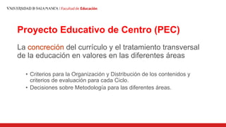 Proyecto Educativo de Centro (PEC)
La concreción del currículo y el tratamiento transversal
de la educación en valores en las diferentes áreas
• Criterios para la Organización y Distribución de los contenidos y
criterios de evaluación para cada Ciclo.
• Decisiones sobre Metodología para las diferentes áreas.
 