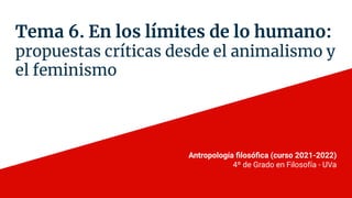 Tema 6. En los límites de lo humano:
propuestas críticas desde el animalismo y
el feminismo
Antropología ﬁlosóﬁca (curso 2021-2022)
4º de Grado en Filosofía - UVa
 
