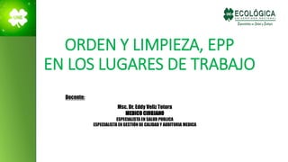 ORDEN Y LIMPIEZA, EPP
EN LOS LUGARES DE TRABAJO
Docente:
Msc. Dr. Eddy Veliz Totora
MEDICO CIRUJANO
ESPECIALISTA EN SALUD PUBLICA
ESPECIALISTA EN GESTIÓN DE CALIDAD Y AUDITORIA MEDICA
 