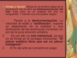 Ortega y Gasset influye en la primera etapa de la
generación con su libro La deshumanización del
arte. Esta obra es un análisis del arte de
vanguardia. Y estudia sus principales rasgos:
1. Tiende a la deshumanización. La
voluntad de estilo o “estilización”, supone
un alejamiento de la realidad y una
eliminación de las emociones humanas, en
pro de la pura emoción artística.
2. Es por ello un arte intelectual, ya que
no se funda en el contagio emocional, “El
placer estético tiene que ser un placer
inteligente”.
3. El fin del arte se convierte en juego
 