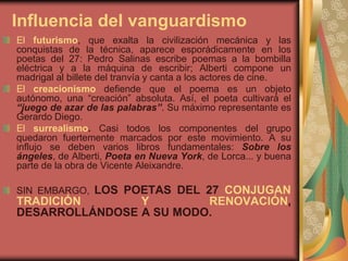 Influencia del vanguardismo
El futurismo, que exalta la civilización mecánica y las
conquistas de la técnica, aparece esporádicamente en los
poetas del 27: Pedro Salinas escribe poemas a la bombilla
eléctrica y a la máquina de escribir; Alberti compone un
madrigal al billete del tranvía y canta a los actores de cine.
El creacionismo defiende que el poema es un objeto
autónomo, una “creación” absoluta. Así, el poeta cultivará el
“juego de azar de las palabras”. Su máximo representante es
Gerardo Diego.
El surrealismo. Casi todos los componentes del grupo
quedaron fuertemente marcados por este movimiento. A su
influjo se deben varios libros fundamentales: Sobre los
ángeles, de Alberti, Poeta en Nueva York, de Lorca... y buena
parte de la obra de Vicente Aleixandre.
SIN EMBARGO, LOS POETAS DEL 27 CONJUGAN
TRADICIÓN Y RENOVACIÓN,
DESARROLLÁNDOSE A SU MODO.
 