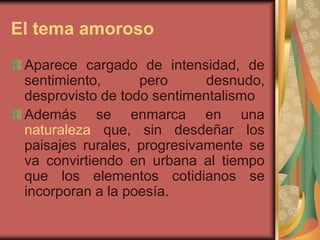 El tema amoroso
Aparece cargado de intensidad, de
sentimiento, pero desnudo,
desprovisto de todo sentimentalismo
Además se enmarca en una
naturaleza que, sin desdeñar los
paisajes rurales, progresivamente se
va convirtiendo en urbana al tiempo
que los elementos cotidianos se
incorporan a la poesía.
 