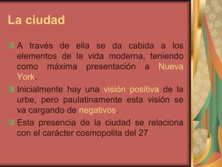 La ciudad
A través de ella se da cabida a los
elementos de la vida moderna, teniendo
como máxima presentación a Nueva
York.
Inicialmente hay una visión positiva de la
urbe, pero paulatinamente esta visión se
va cargando de negativos.
Esta presencia de la ciudad se relaciona
con el carácter cosmopolita del 27
 