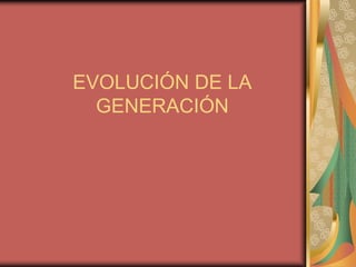 EVOLUCIÓN DE LA
GENERACIÓN
 