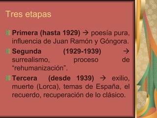 Tres etapas
Primera (hasta 1929)  poesía pura,
influencia de Juan Ramón y Góngora.
Segunda (1929-1939) 
surrealismo, proceso de
“rehumanización”.
Tercera (desde 1939)  exilio,
muerte (Lorca), temas de España, el
recuerdo, recuperación de lo clásico.
 