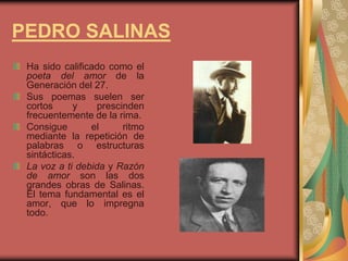 PEDRO SALINAS
Ha sido calificado como el
poeta del amor de la
Generación del 27.
Sus poemas suelen ser
cortos y prescinden
frecuentemente de la rima.
Consigue el ritmo
mediante la repetición de
palabras o estructuras
sintácticas.
La voz a ti debida y Razón
de amor son las dos
grandes obras de Salinas.
El tema fundamental es el
amor, que lo impregna
todo.
 