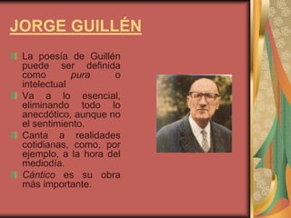 JORGE GUILLÉN
La poesía de Guillén
puede ser definida
como pura o
intelectual
Va a lo esencial,
eliminando todo lo
anecdótico, aunque no
el sentimiento.
Canta a realidades
cotidianas, como, por
ejemplo, a la hora del
mediodía.
Cántico es su obra
más importante.
 
