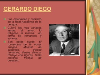 GERARDO DIEGO
Fue catedrático y miembro
de la Real Academia de la
Lengua.
Cultivó los más variados
temas: el amor, lo
religioso, la música... en
forma de romances y
sonetos.
Son obras suyas: El
romancero de la novia,
Imagen, Manual de
espumas, Versos
humanos, Versos divinos,
Paisaje con figuras, Odas
morales, Poesía de
creación.
 