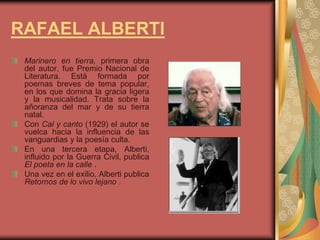 RAFAEL ALBERTI
Marinero en tierra, primera obra
del autor, fue Premio Nacional de
Literatura. Está formada por
poemas breves de tema popular,
en los que domina la gracia ligera
y la musicalidad. Trata sobre la
añoranza del mar y de su tierra
natal.
Con Cal y canto (1929) el autor se
vuelca hacia la influencia de las
vanguardias y la poesía culta.
En una tercera etapa, Alberti,
influido por la Guerra Civil, publica
El poeta en la calle .
Una vez en el exilio, Alberti publica
Retornos de lo vivo lejano .
 