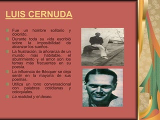 LUIS CERNUDA
Fue un hombre solitario y
dolorido.
Durante toda su vida escribió
sobre la imposibilidad de
alcanzar los sueños.
La frustración, la añoranza de un
mundo más habitable, el
aburrimiento y el amor son los
temas más frecuentes en su
poesía.
La influencia de Bécquer se deja
sentir en la mayoría de sus
poemas.
Utiliza un tono conversacional
con palabras cotidianas y
coloquiales.
La realidad y el deseo.
 
