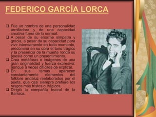 FEDERICO GARCÍA LORCA
 Fue un hombre de una personalidad
arrolladora y de una capacidad
creativa fuera de lo normal.
 A pesar de su enorme simpatía y
gracia, a pesar de su capacidad para
vivir intensamente en todo momento,
predomina en su obra el tono trágico
y la presencia de la muerte ronda su
poesía como un presentimiento.
 Crea metáforas e imágenes de una
gran originalidad y fuerza expresiva;
aunque a veces difíciles de explicar.
 En sus temas aparecen
constantemente elementos del
folklore andaluz reelaborados por el
poeta, que casi siempre prefiere los
rasgos más tristes o trágicos.
 Dirigió la compañía teatral de la
Barraca.
 