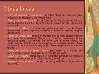Libro de poemas y Canciones. En estas obras se nota una gran
influencia de Bécquer y del Modernismo.
Poema del Cante Jondo Es el libro de "la Andalucía del llanto";
Lorca expresa su dolor ante la vida a través de los cantes de
nuestra tierra.
Romancero Gitano. Lorca se preocupa por los hombres
marginados y sus tragedias. Aparece el tema del destino trágico
del hombre.
Poeta en Nueva York refleja el impacto que la gran ciudad produjo
en Lorca. Se advierte el ahogo y la rebelión contra un mundo
deshumanizado. Los temas del libro son el materialismo, la
esclavitud del hombre por la máquina, la injusticia social... Una
parte está dedicada a los negros (también marginados, como los
gitanos).
Llanto por Ignacio Sánchez Mejías, gran elegía a la muerte del
torero amigo. Fusión magistral de lo popular y lo culto.
Diván del Tamarit, compuesto por dieciocho poemas surrealistas
breves centrados sobre la cultura árabe y andaluza.
Sonetos del amor oscuro, once poemas que destacan la maestría
de Lorca.
Obras líricas
 