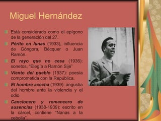 Miguel Hernández
Está considerado como el epígono
de la generación del 27.
Périto en lunas (1933), influencia
de Góngora, Bécquer o Juan
Ramón.
El rayo que no cesa (1936):
sonetos, “Elegía a Ramón Sijé”
Viento del pueblo (1937): poesía
comprometida con la República.
El hombre acecha (1939): angustia
del hombre ante la violencia y el
odio.
Cancionero y romancero de
ausencias (1938-1939): escrito en
la cárcel, contiene “Nanas a la
cebolla”.
 