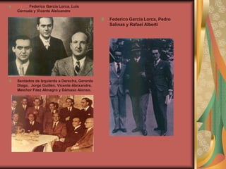 Federico García Lorca, Luis
Cernuda y Vicente Aleixandre
Sentados de Izquierda a Derecha, Gerardo
Diego, Jorge Guillén, Vicente Aleixandre,
Melchor Fdez Almagro y Dámaso Alonso.
Federico García Lorca, Pedro
Salinas y Rafael Alberti
 