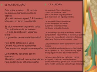 EL HONDO SUEÑO
Este soñar a solas… ¡Si tu vida
De pronto amaneciese ante mi
espera!
¿Por dónde voy cayendo? Primavera,
Mientras, en torno mío dilapida
Su olor y se me escapa en la caída.
¡Tan solitariamente se acelera
—Y está la noche ahí, variando
fuera—
La gravedad de un ansia desvalida!
Pero tanto sofoco en el vacío
Cesará. Gozaré de apariciones
Que atajarán el vergonzante empeño
De henchir tu ausencia con mi
desvarío.
¡Realidad, realidad, no me abandones
Para soñar mejor el hondo sueño!
LA AURORA
La aurora de Nueva York tiene
cuatro columnas de cieno
y un huracán de negras palomas
que chapotean las aguas podridas.
La aurora de Nueva York gime
por las inmensas escaleras
buscando entre las aristas
nardos de angustia dibujada.
La aurora llega y nadie la recibe en su boca
porque allí no hay mañana ni esperanza posible:
a veces las monedas en enjambres furiosos
taladran y devoran abandonados niños.
Los primeros que salen comprenden con sus
huesos
que no habrá paraísos ni amores deshojados;
saben que van al cieno de números y leyes,
a los juegos sin arte, a sudores sin fruto.
La luz es sepultada por cadenas y ruidos
en impúdico reto de ciencia sin raíces.
por los barrios hay gentes que vacilan insomnes
como recién salidas de un naufragio de sangre.
 