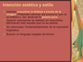 Intención estética y estilo
Intentan encontrar la belleza a través de la
imagen. Pretenden eliminar del poema lo que no
es belleza y, así, alcanzar la poesía pura.
Quieren representar la realidad sin describirla;
eliminando todo aquello que no es poesía.
Se preocupan fundamentalmente de la expresión
lingüística
Buscan un lenguaje cargado de lirismo.
 