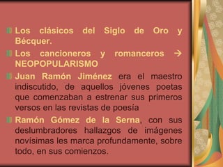 Los clásicos del Siglo de Oro y
Bécquer.
Los cancioneros y romanceros 
NEOPOPULARISMO
Juan Ramón Jiménez era el maestro
indiscutido, de aquellos jóvenes poetas
que comenzaban a estrenar sus primeros
versos en las revistas de poesía
Ramón Gómez de la Serna, con sus
deslumbradores hallazgos de imágenes
novísimas les marca profundamente, sobre
todo, en sus comienzos.
 