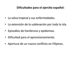 Dificultades para el ejercito español:
• La selva tropical y sus enfermedades.
• La extensión de la sublevación por toda la isla.
• Episodios de hambruna y epidemias.
• Dificultad para el aprovisionamiento.
• Apertura de un nuevo conflicto en Filipinas.
 